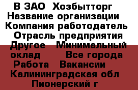 В ЗАО "Хозбытторг › Название организации ­ Компания-работодатель › Отрасль предприятия ­ Другое › Минимальный оклад ­ 1 - Все города Работа » Вакансии   . Калининградская обл.,Пионерский г.